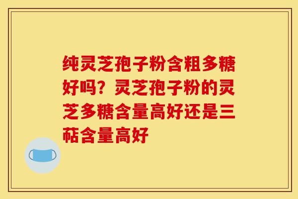 纯灵芝孢子粉含粗多糖好吗？灵芝孢子粉的灵芝多糖含量高好还是三萜含量高好