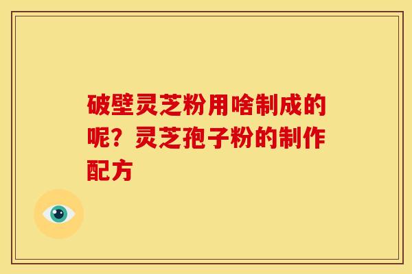 破壁灵芝粉用啥制成的呢?灵芝孢子粉的制作配方