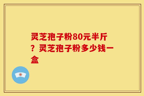 灵芝孢子粉80元半斤?灵芝孢子粉多少钱一盒