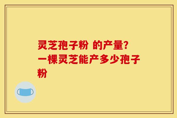 灵芝孢子粉 的产量?一棵灵芝能产多少孢子粉
