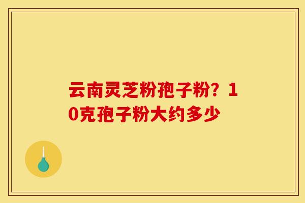 云南灵芝粉孢子粉？10克孢子粉大约多少