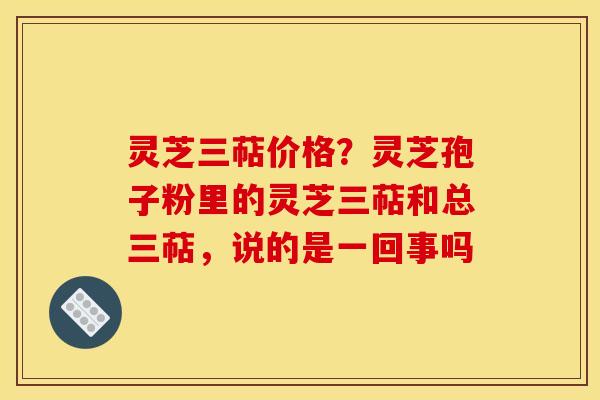 灵芝三萜价格?灵芝孢子粉里的灵芝三萜和总三萜,说的是一回事吗