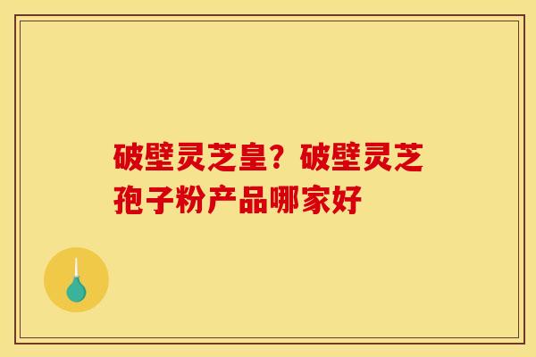 破壁灵芝皇?破壁灵芝孢子粉产品哪家好