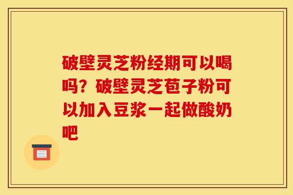 破壁灵芝粉经期可以喝吗?破壁灵芝苞子粉可以加入豆浆一起做酸奶吧