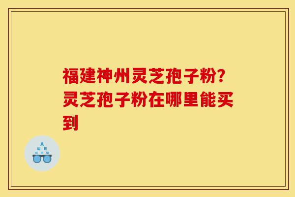 福建神州灵芝孢子粉?灵芝孢子粉在哪里能买到