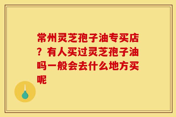 常州灵芝孢子油专买店?有人买过灵芝孢子油吗一般会去什么地方买呢