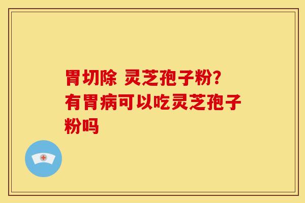 胃切除 灵芝孢子粉?有胃病可以吃灵芝孢子粉吗