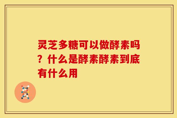 灵芝多糖可以做酵素吗？什么是酵素酵素到底有什么用