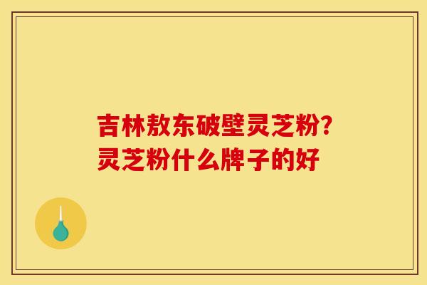 吉林敖东破壁灵芝粉?灵芝粉什么牌子的好