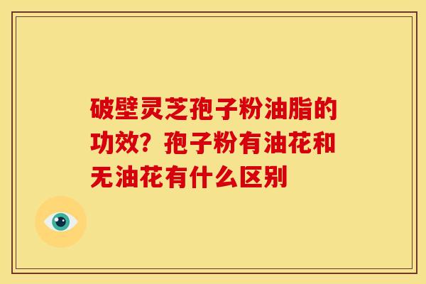 破壁灵芝孢子粉油脂的功效?孢子粉有油花和无油花有什么区别