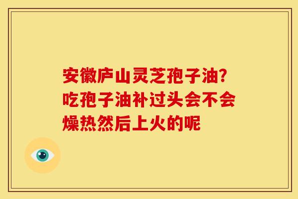 安徽庐山灵芝孢子油?吃孢子油补过头会不会燥热然后上火的呢