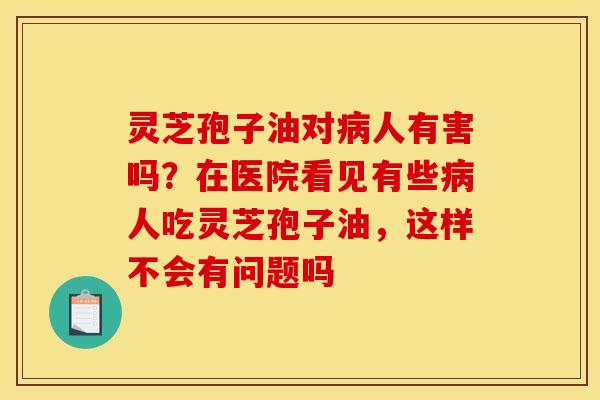 灵芝孢子油对病人有害吗？在医院看见有些病人吃灵芝孢子油，这样不会有问题吗