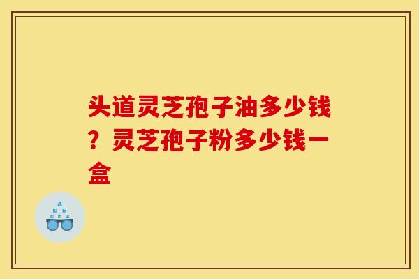 头道灵芝孢子油多少钱？灵芝孢子粉多少钱一盒