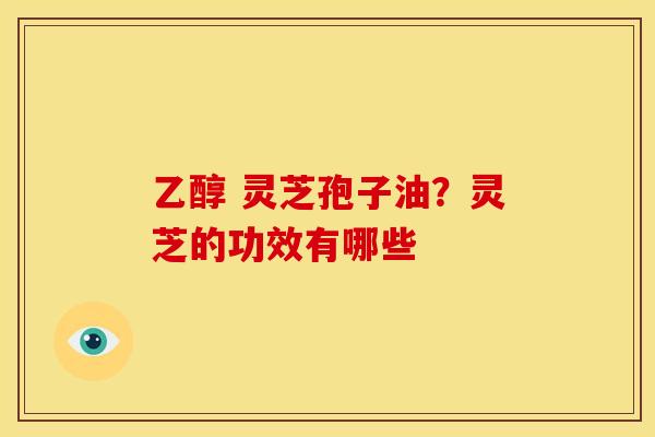 乙醇 灵芝孢子油?灵芝的功效有哪些