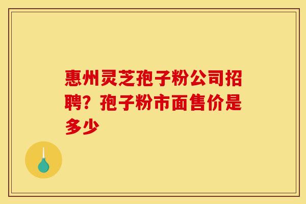 惠州灵芝孢子粉公司招聘？孢子粉市面售价是多少