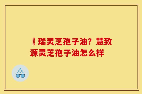 釆瑞灵芝孢子油？慧致源灵芝孢子油怎么样