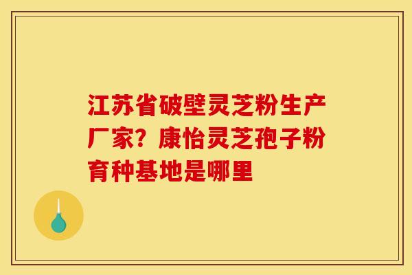 江苏省破壁灵芝粉生产厂家?康怡灵芝孢子粉育种基地是哪里