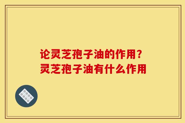 论灵芝孢子油的作用?灵芝孢子油有什么作用