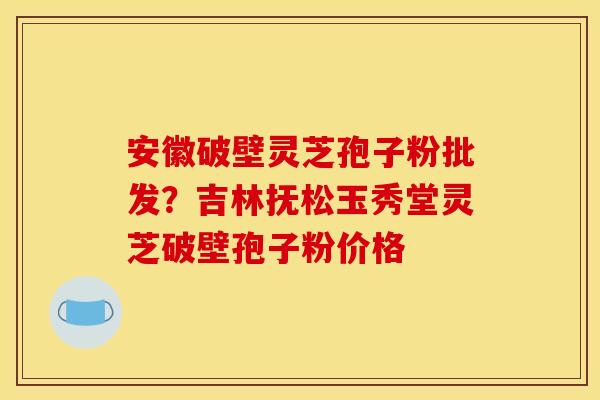 安徽破壁灵芝孢子粉批发?吉林抚松玉秀堂灵芝破壁孢子粉价格