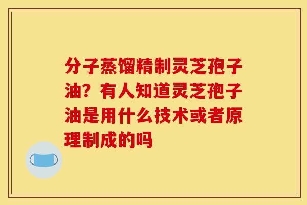 分子蒸馏精制灵芝孢子油？有人知道灵芝孢子油是用什么技术或者原理制成的吗