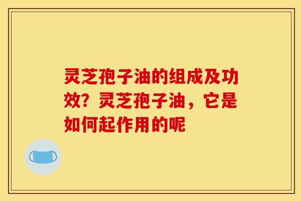 灵芝孢子油的组成及功效?灵芝孢子油,它是如何起作用的呢
