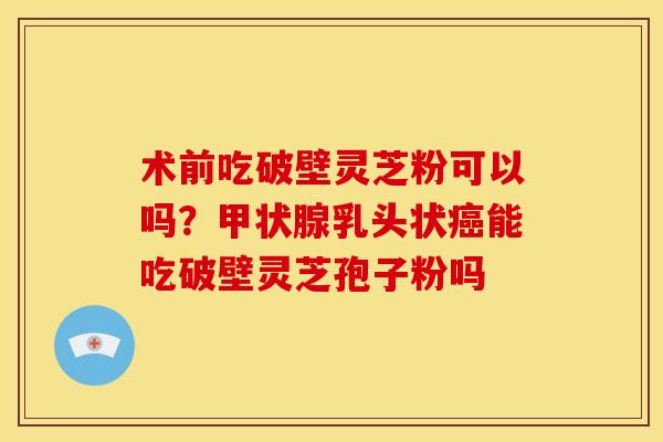 术前吃破壁灵芝粉可以吗?甲状腺乳头状癌能吃破壁灵芝孢子粉吗