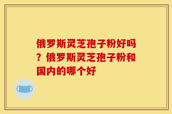 俄罗斯灵芝孢子粉好吗?俄罗斯灵芝孢子粉和国内的哪个好
