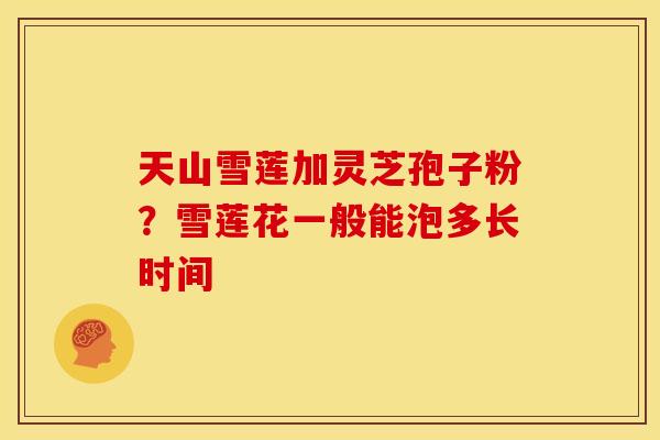 天山雪莲加灵芝孢子粉?雪莲花一般能泡多长时间