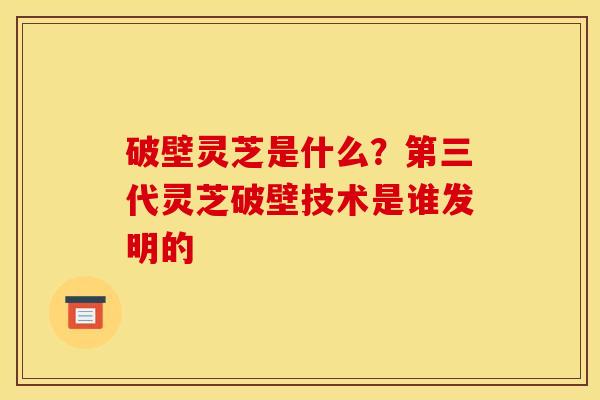 破壁灵芝是什么?第三代灵芝破壁技术是谁发明的