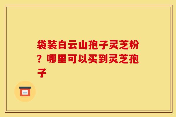 袋装白云山孢子灵芝粉？哪里可以买到灵芝孢子