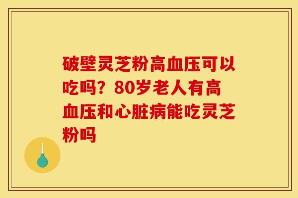 破壁灵芝粉高血压可以吃吗?80岁老人有高血压和心脏病能吃灵芝粉吗