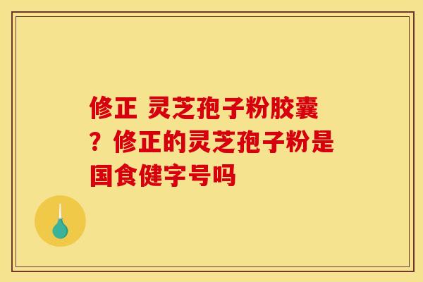 修正 灵芝孢子粉胶囊?修正的灵芝孢子粉是国食健字号吗