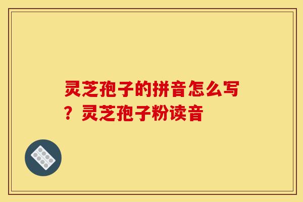 灵芝孢子的拼音怎么写?灵芝孢子粉读音
