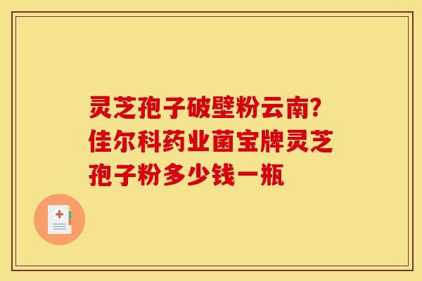 灵芝孢子破壁粉云南?佳尔科药业菌宝牌灵芝孢子粉多少钱一瓶