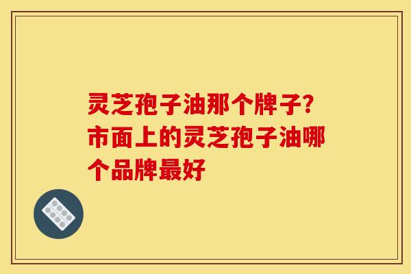 灵芝孢子油那个牌子?市面上的灵芝孢子油哪个品牌最好