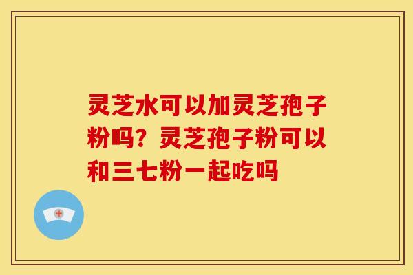 灵芝水可以加灵芝孢子粉吗?灵芝孢子粉可以和三七粉一起吃吗