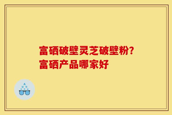 富硒破壁灵芝破壁粉?富硒产品哪家好
