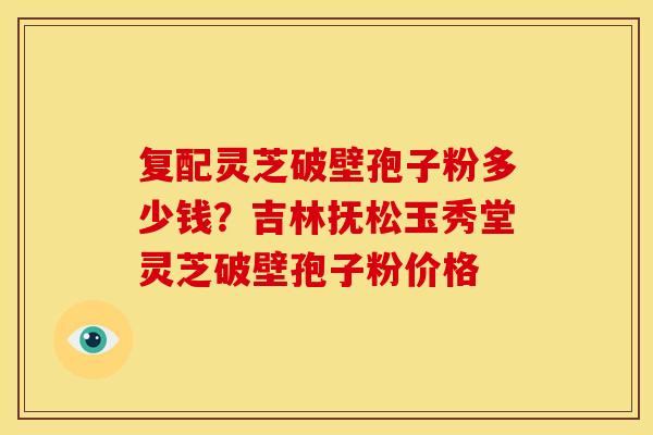 复配灵芝破壁孢子粉多少钱?吉林抚松玉秀堂灵芝破壁孢子粉价格