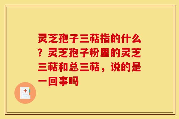 灵芝孢子三萜指的什么?灵芝孢子粉里的灵芝三萜和总三萜,说的是一回事吗