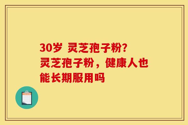 30岁 灵芝孢子粉?灵芝孢子粉,健康人也能长期服用吗