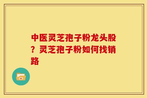 中医灵芝孢子粉龙头股?灵芝孢子粉如何找销路