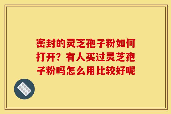 密封的灵芝孢子粉如何打开？有人买过灵芝孢子粉吗怎么用比较好呢