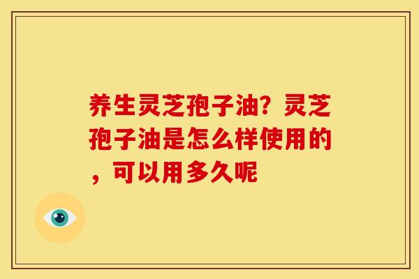 养生灵芝孢子油?灵芝孢子油是怎么样使用的,可以用多久呢