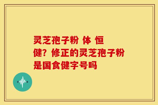 灵芝孢子粉 体 恒 健?修正的灵芝孢子粉是国食健字号吗