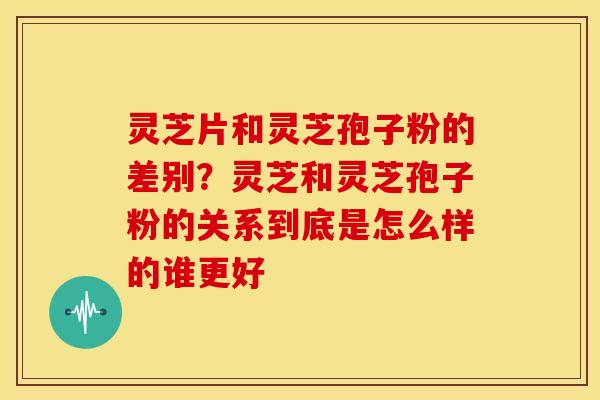 灵芝片和灵芝孢子粉的差别?灵芝和灵芝孢子粉的关系到底是怎么样的谁更好