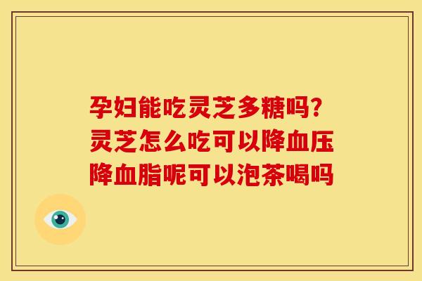 孕妇能吃灵芝多糖吗?灵芝怎么吃可以降血压降血脂呢可以泡茶喝吗