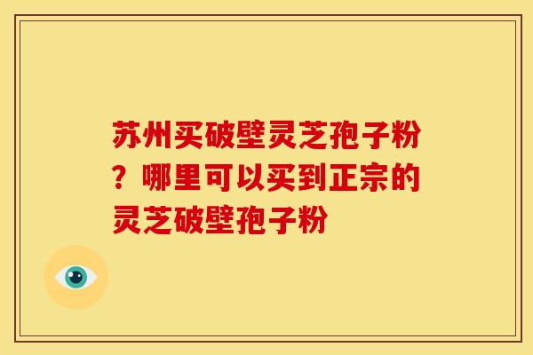 苏州买破壁灵芝孢子粉？哪里可以买到正宗的灵芝破壁孢子粉