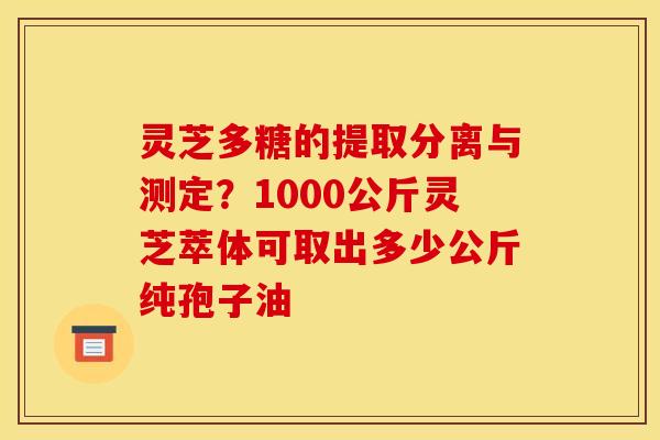 灵芝多糖的提取分离与测定?1000公斤灵芝萃体可取出多少公斤纯孢子油