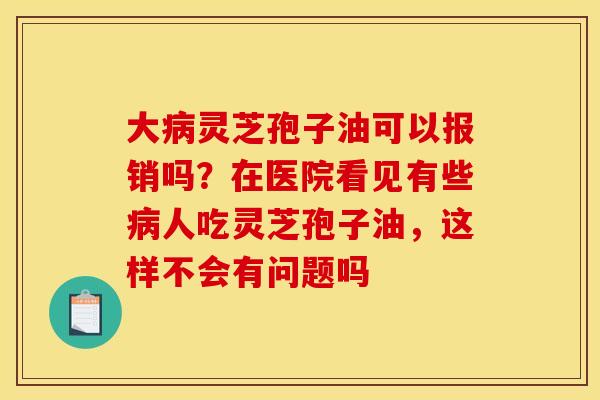 大病灵芝孢子油可以报销吗？在医院看见有些病人吃灵芝孢子油，这样不会有问题吗