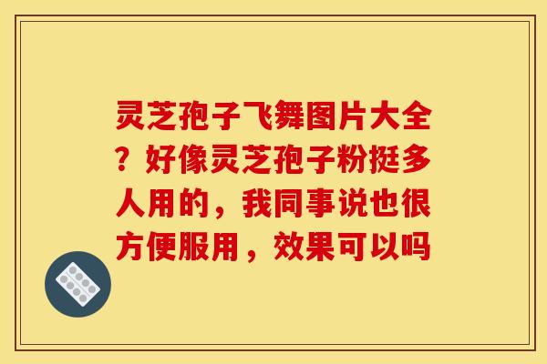 灵芝孢子飞舞图片大全?好像灵芝孢子粉挺多人用的,我同事说也很方便服用,效果可以吗